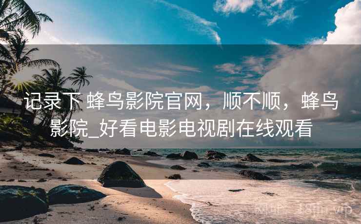 记录下 蜂鸟影院官网，顺不顺，蜂鸟影院_好看电影电视剧在线观看
