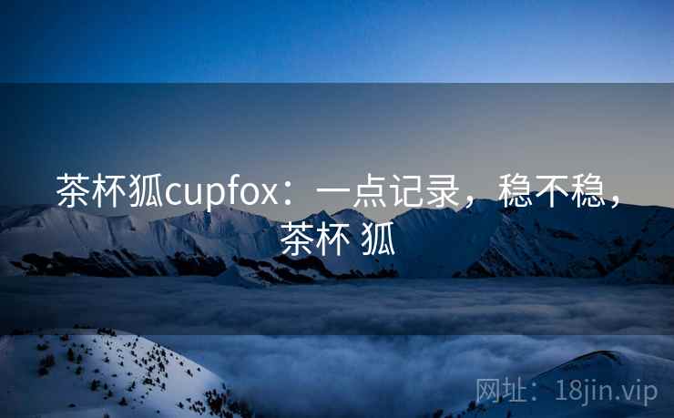 茶杯狐cupfox:一点记录,稳不稳,茶杯 狐 茶杯狐cupfox:一点记录,稳不稳,茶杯 狐