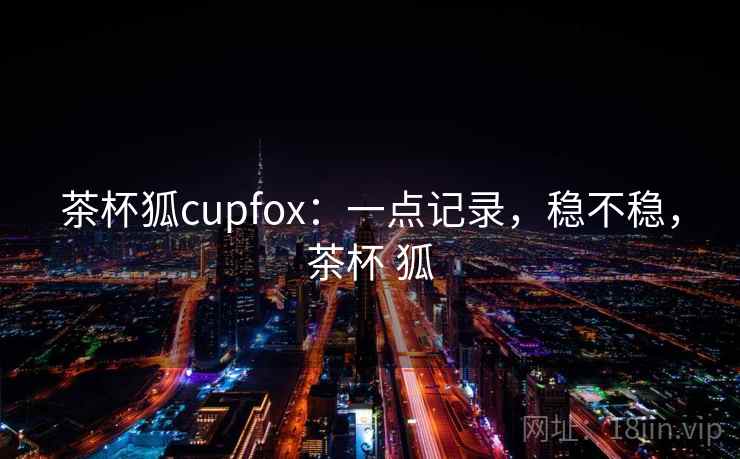 茶杯狐cupfox:一点记录,稳不稳,茶杯 狐 茶杯狐cupfox:一点记录,稳不稳,茶杯 狐