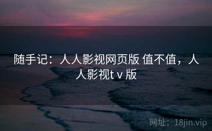 随手记:人人影视网页版 值不值,人人影视tⅴ版 随手记:人人影视网页版 值不值,人人影视tⅴ版