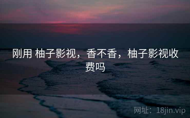 刚用 柚子影视,香不香,柚子影视收费吗 刚用 柚子影视,香不香,柚子影视收费吗