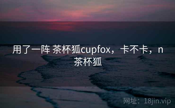用了一阵 茶杯狐cupfox，卡不卡，n茶杯狐