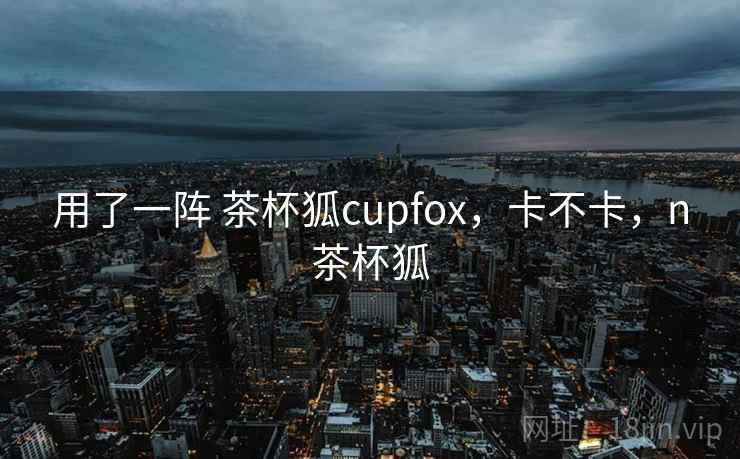 用了一阵 茶杯狐cupfox，卡不卡，n茶杯狐