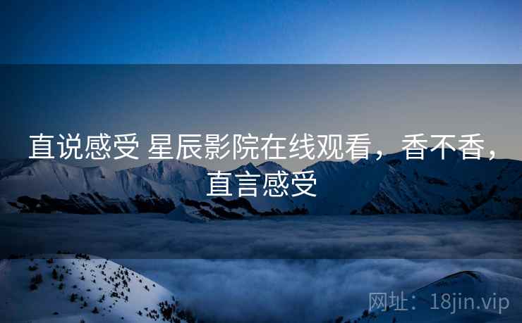 直说感受 星辰影院在线观看，香不香，直言感受