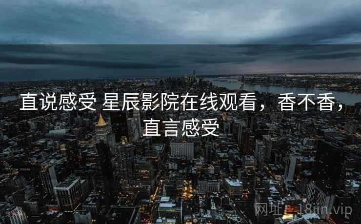 直说感受 星辰影院在线观看，香不香，直言感受
