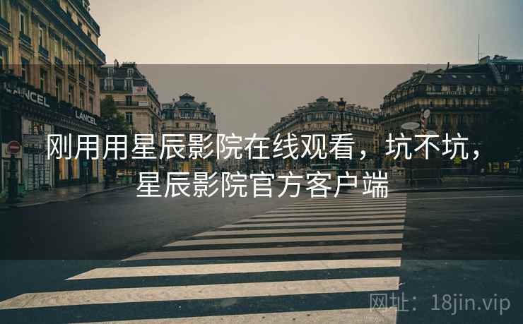 刚用用星辰影院在线观看,坑不坑,星辰影院官方客户端 刚用用星辰影院在线观看,坑不坑,星辰影院官方客户端