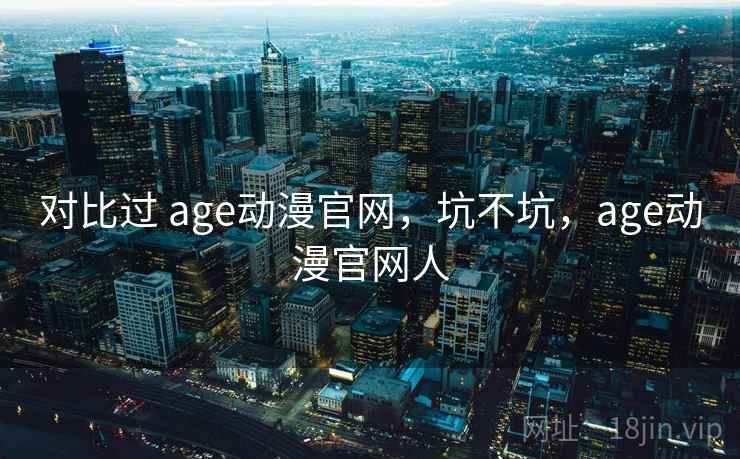 对比过 age动漫官网,坑不坑,age动漫官网人 对比过 age动漫官网,坑不坑,age动漫官网人