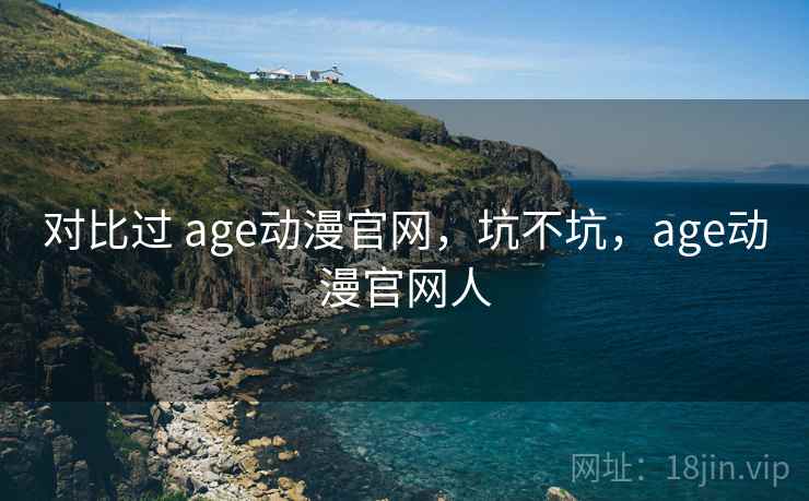 对比过 age动漫官网,坑不坑,age动漫官网人 对比过 age动漫官网,坑不坑,age动漫官网人