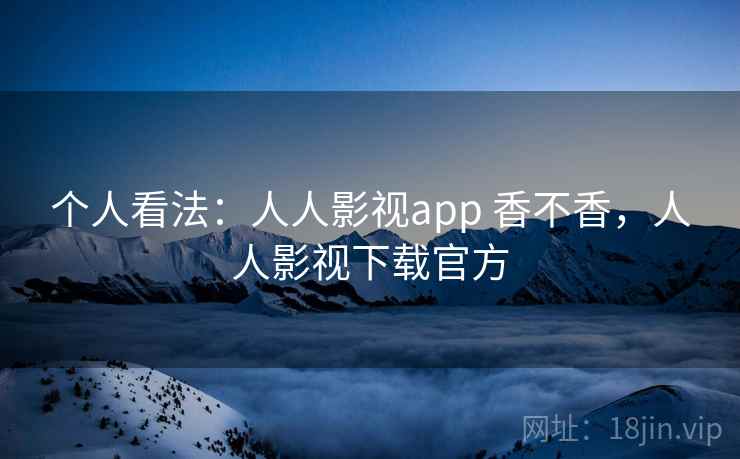 个人看法:人人影视app 香不香,人人影视下载官方 个人看法:人人影视app 香不香,人人影视下载官方