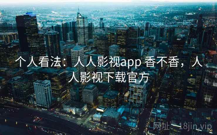 个人看法:人人影视app 香不香,人人影视下载官方 个人看法:人人影视app 香不香,人人影视下载官方