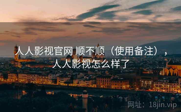 人人影视官网 顺不顺（使用备注），人人影视怎么样了