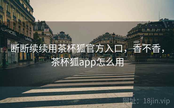 断断续续用茶杯狐官方入口，香不香，茶杯狐app怎么用