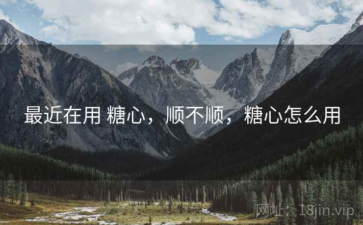最近在用 糖心,顺不顺,糖心怎么用 最近在用 糖心,顺不顺,糖心怎么用