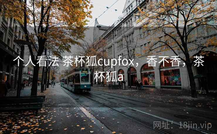 个人看法 茶杯狐cupfox,香不香,茶杯狐a 个人看法 茶杯狐cupfox,香不香,茶杯狐a