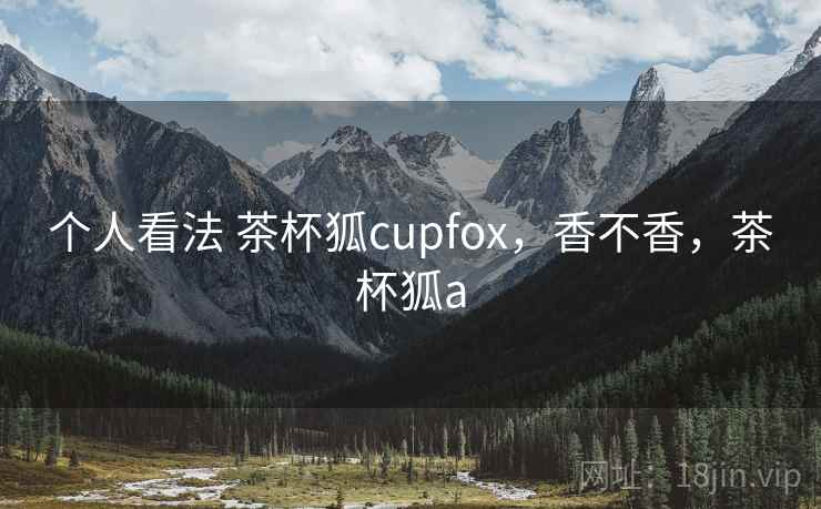个人看法 茶杯狐cupfox,香不香,茶杯狐a 个人看法 茶杯狐cupfox,香不香,茶杯狐a