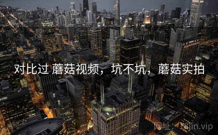 对比过 蘑菇视频,坑不坑,蘑菇实拍 对比过 蘑菇视频,坑不坑,蘑菇实拍