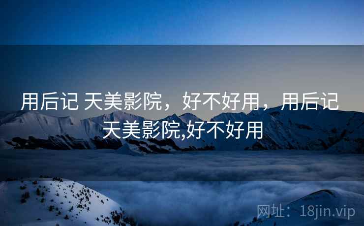 用后记 天美影院,好不好用,用后记 天美影院,好不好用 用后记 天美影院,好不好用,用后记 天美影院,好不好用