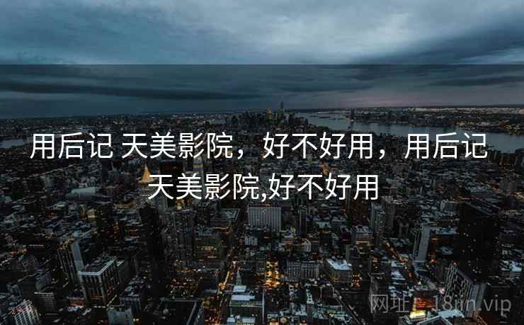 用后记 天美影院,好不好用,用后记 天美影院,好不好用 用后记 天美影院,好不好用,用后记 天美影院,好不好用