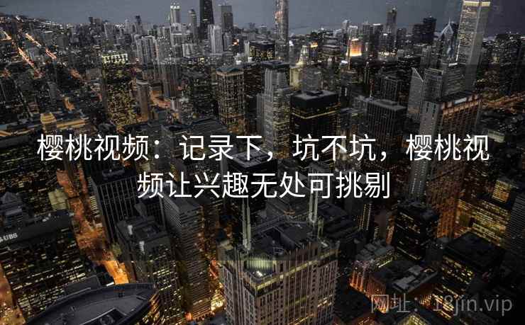 樱桃视频:记录下,坑不坑,樱桃视频让兴趣无处可挑剔 樱桃视频:记录下,坑不坑,樱桃视频让兴趣无处可挑剔