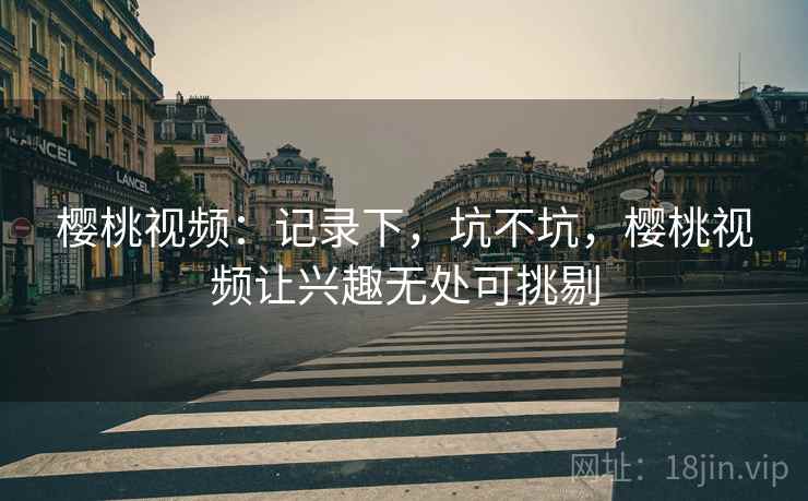 樱桃视频:记录下,坑不坑,樱桃视频让兴趣无处可挑剔 樱桃视频:记录下,坑不坑,樱桃视频让兴趣无处可挑剔