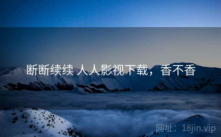 断断续续 人人影视下载,香不香 断断续续 人人影视下载,香不香