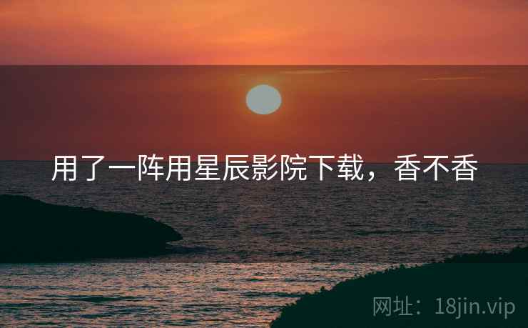 用了一阵用星辰影院下载，香不香